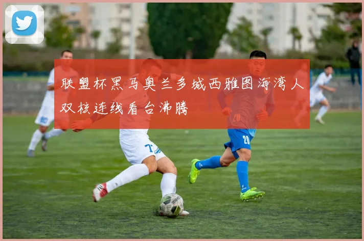 联盟杯黑马奥兰多城西雅图海湾人双核连线看台沸腾