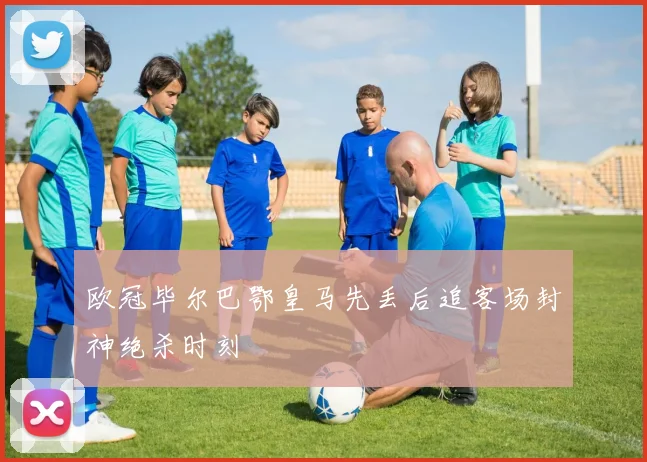 欧冠毕尔巴鄂皇马先丢后追客场封神绝杀时刻