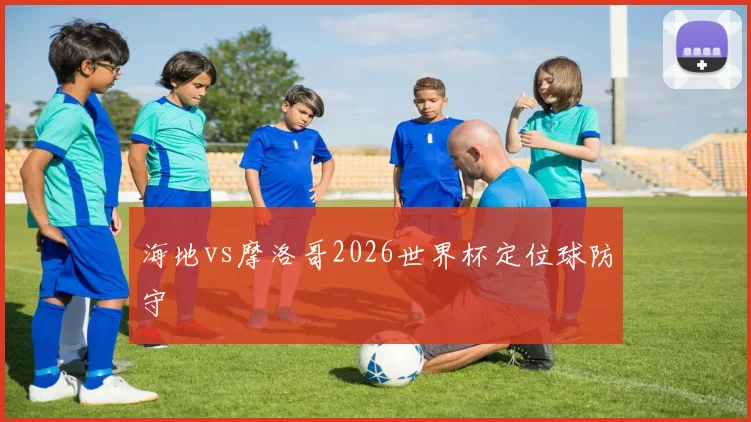 海地vs摩洛哥2026世界杯定位球防守