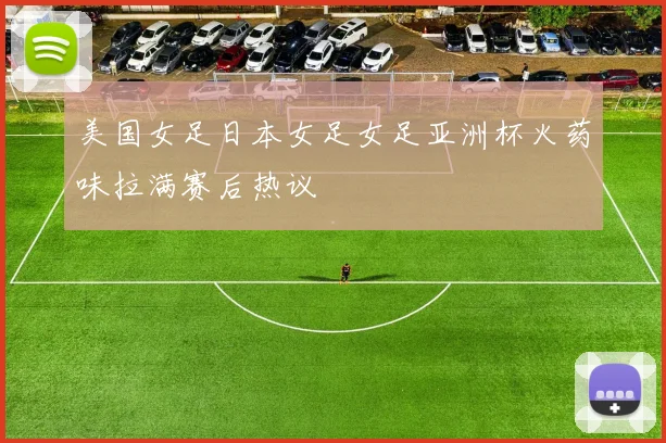 美国女足日本女足女足亚洲杯火药味拉满赛后热议
