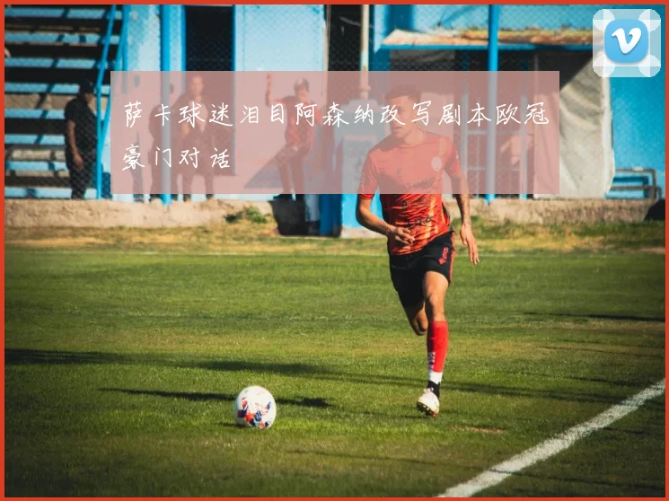 萨卡球迷泪目阿森纳改写剧本欧冠豪门对话