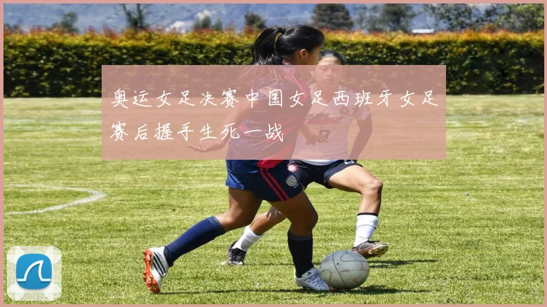 奥运女足决赛中国女足西班牙女足赛后握手生死一战