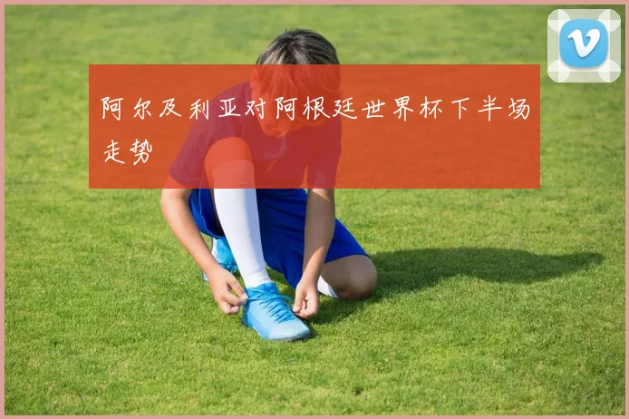 阿尔及利亚对阿根廷世界杯下半场走势