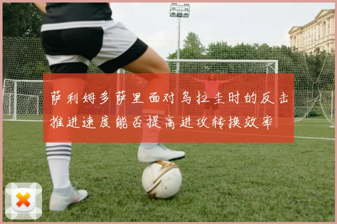 萨利姆多萨里面对乌拉圭时的反击推进速度能否提高进攻转换效率
