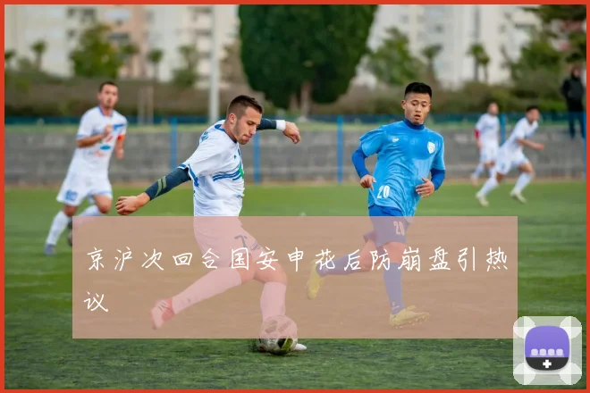 京沪次回合国安申花后防崩盘引热议