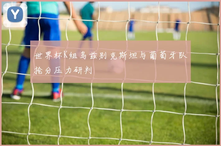 世界杯K组乌兹别克斯坦与葡萄牙队抢分压力研判