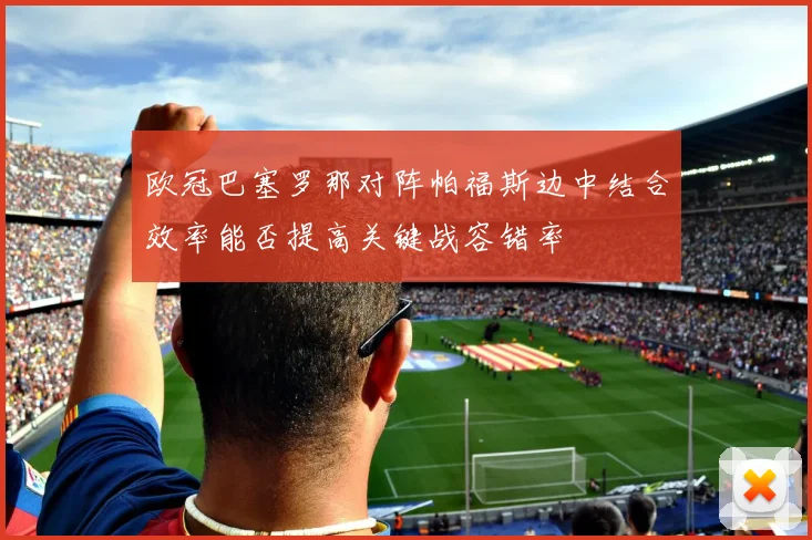 欧冠巴塞罗那对阵帕福斯边中结合效率能否提高关键战容错率