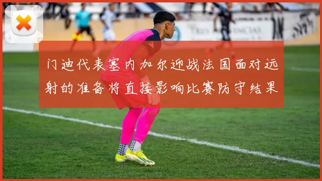 门迪代表塞内加尔迎战法国面对远射的准备将直接影响比赛防守结果