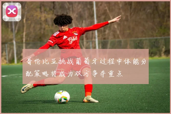哥伦比亚挑战葡萄牙过程中体能分配策略将成为双方争夺重点