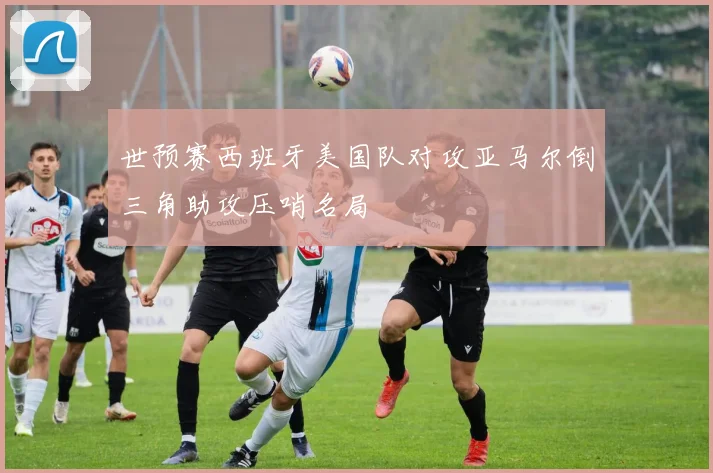 世预赛西班牙美国队对攻亚马尔倒三角助攻压哨名局