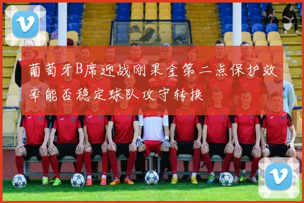 葡萄牙B席迎战刚果金第二点保护效率能否稳定球队攻守转换