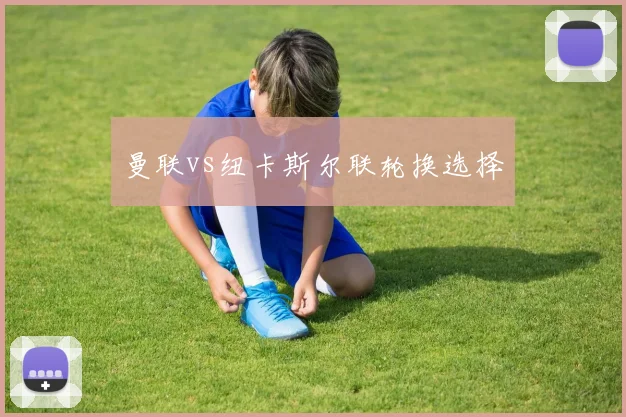 曼联vs纽卡斯尔联轮换选择