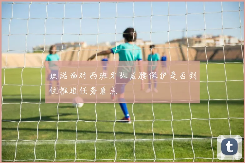 坎诺面对西班牙队后腰保护是否到位推进任务看点