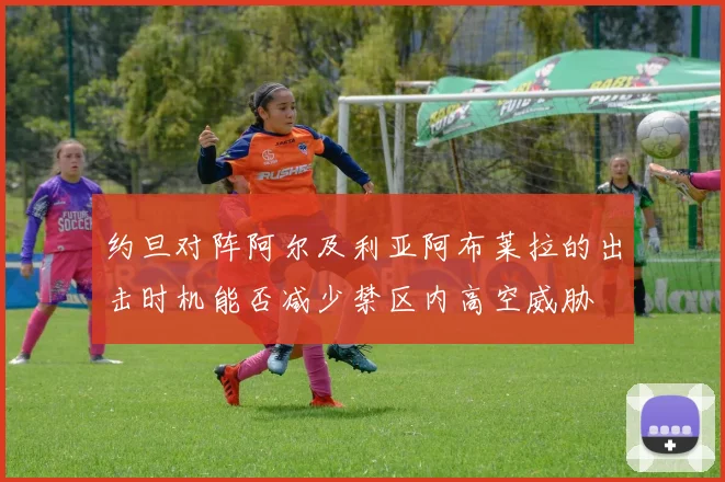 约旦对阵阿尔及利亚阿布莱拉的出击时机能否减少禁区内高空威胁