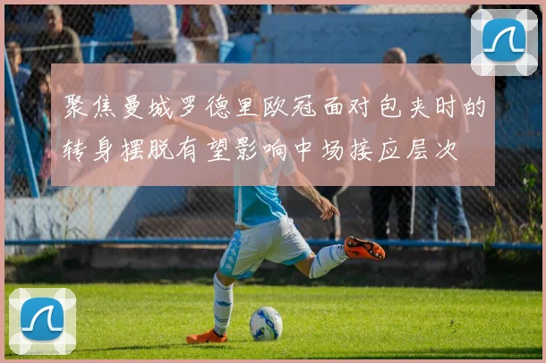 聚焦曼城罗德里欧冠面对包夹时的转身摆脱有望影响中场接应层次