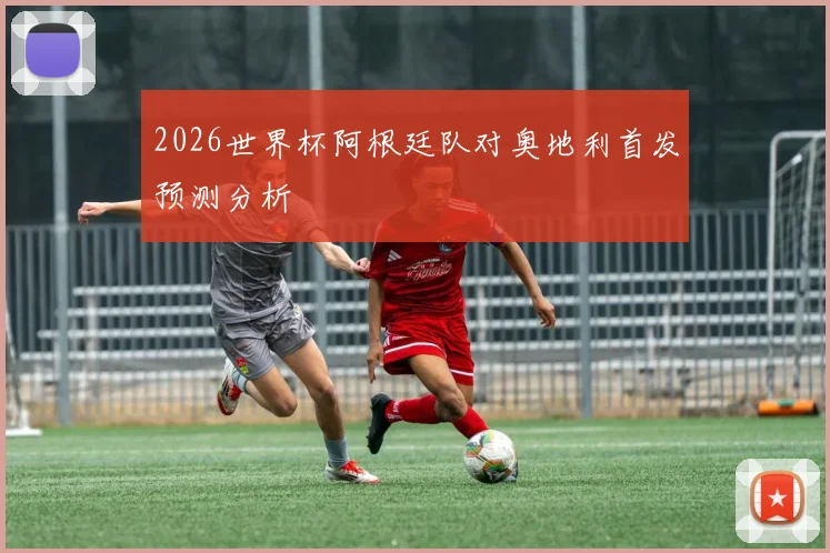 2026世界杯阿根廷队对奥地利首发预测分析