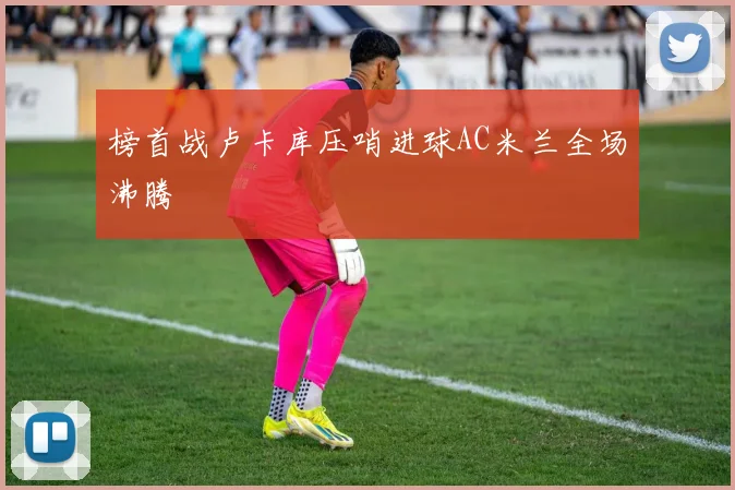 榜首战卢卡库压哨进球AC米兰全场沸腾