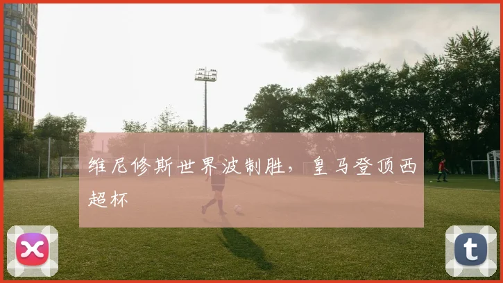 维尼修斯世界波制胜，皇马登顶西超杯