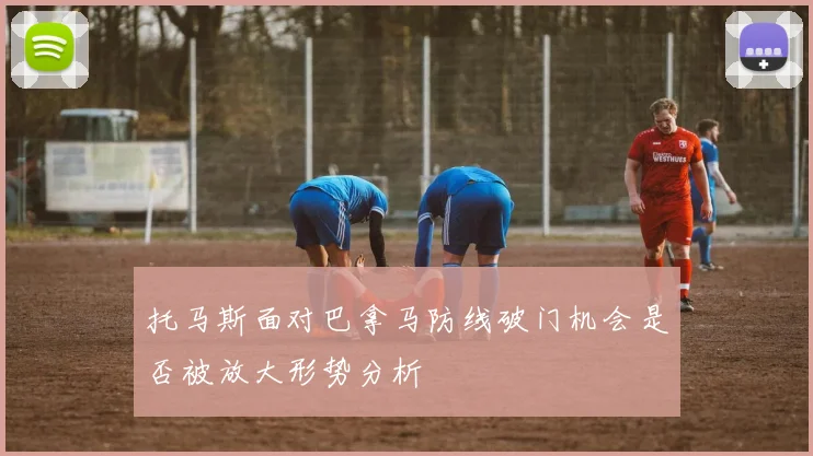 托马斯面对巴拿马防线破门机会是否被放大形势分析
