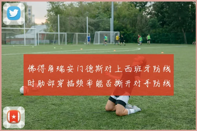 佛得角瑞安门德斯对上西班牙防线时肋部穿插频率能否撕开对手防线