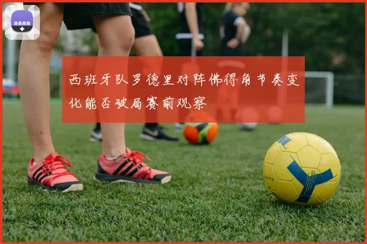 西班牙队罗德里对阵佛得角节奏变化能否破局赛前观察