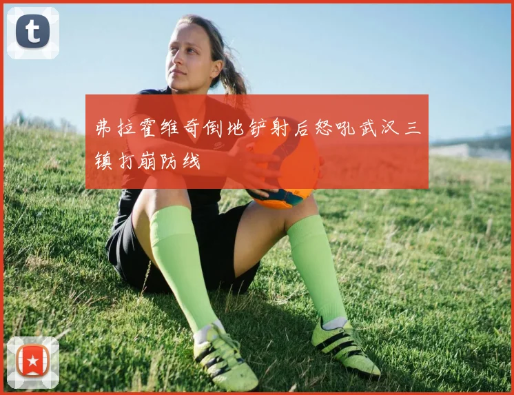 弗拉霍维奇倒地铲射后怒吼武汉三镇打崩防线