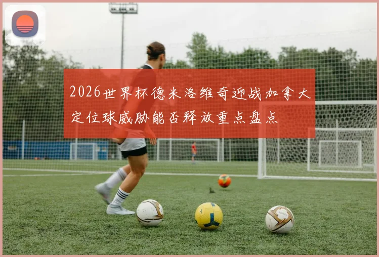 2026世界杯德米洛维奇迎战加拿大定位球威胁能否释放重点盘点