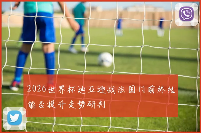 2026世界杯迪亚迎战法国门前终结能否提升走势研判