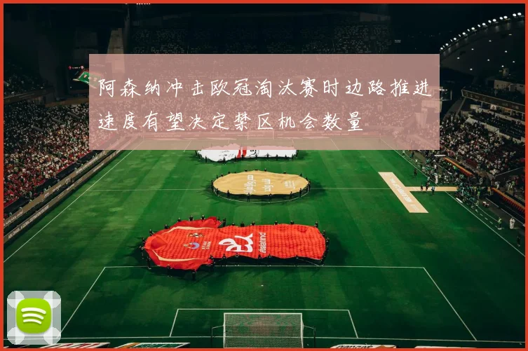 阿森纳冲击欧冠淘汰赛时边路推进速度有望决定禁区机会数量