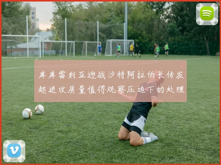 库库雷利亚迎战沙特阿拉伯长传发起进攻质量值得观察压迫下的处理