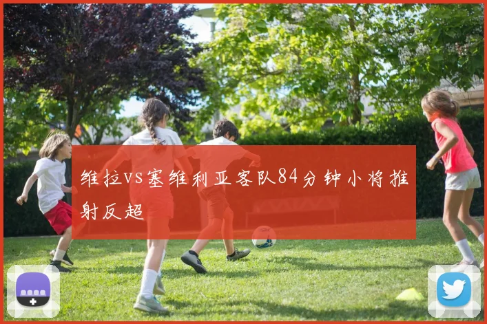维拉vs塞维利亚客队84分钟小将推射反超