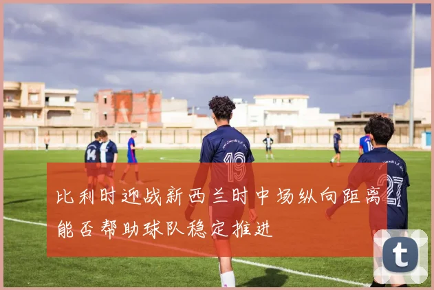 比利时迎战新西兰时中场纵向距离能否帮助球队稳定推进