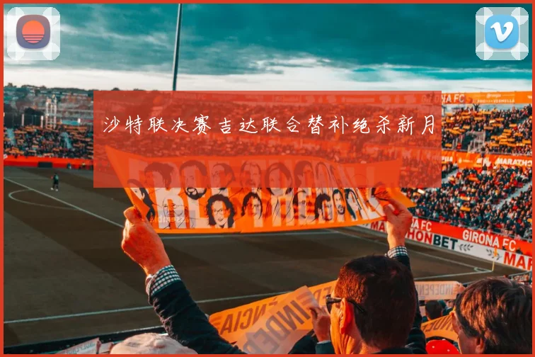 沙特联决赛吉达联合替补绝杀新月