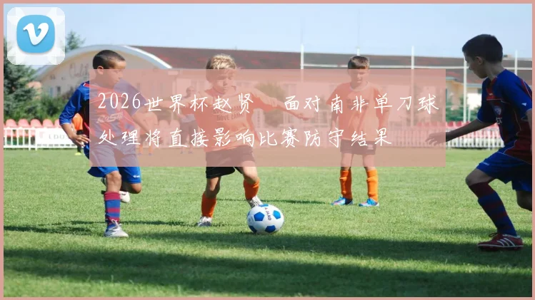 2026世界杯赵贤祐面对南非单刀球处理将直接影响比赛防守结果
