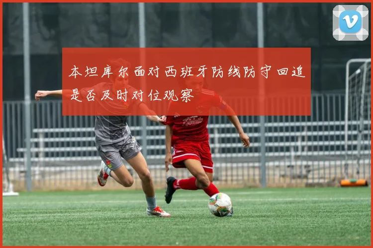 本坦库尔面对西班牙防线防守回追是否及时对位观察