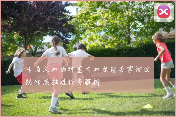 卡马文加面对塞内加尔能否掌控攻防转换推进任务解析
