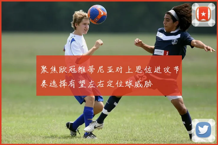 聚焦欧冠维蒂尼亚对上恩佐进攻节奏选择有望左右定位球威胁