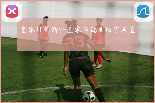 皇家贝蒂斯vs皇家马德里防守质量