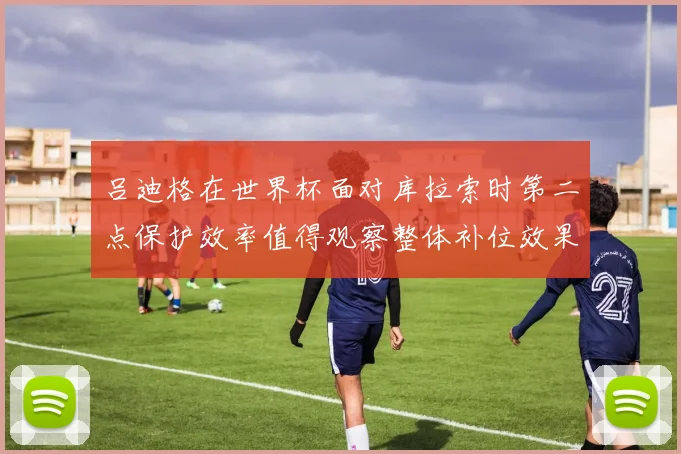 吕迪格在世界杯面对库拉索时第二点保护效率值得观察整体补位效果